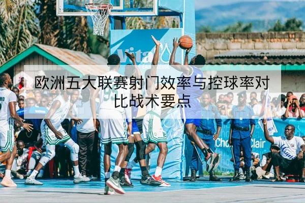 欧洲五大联赛射门效率与控球率对比战术要点